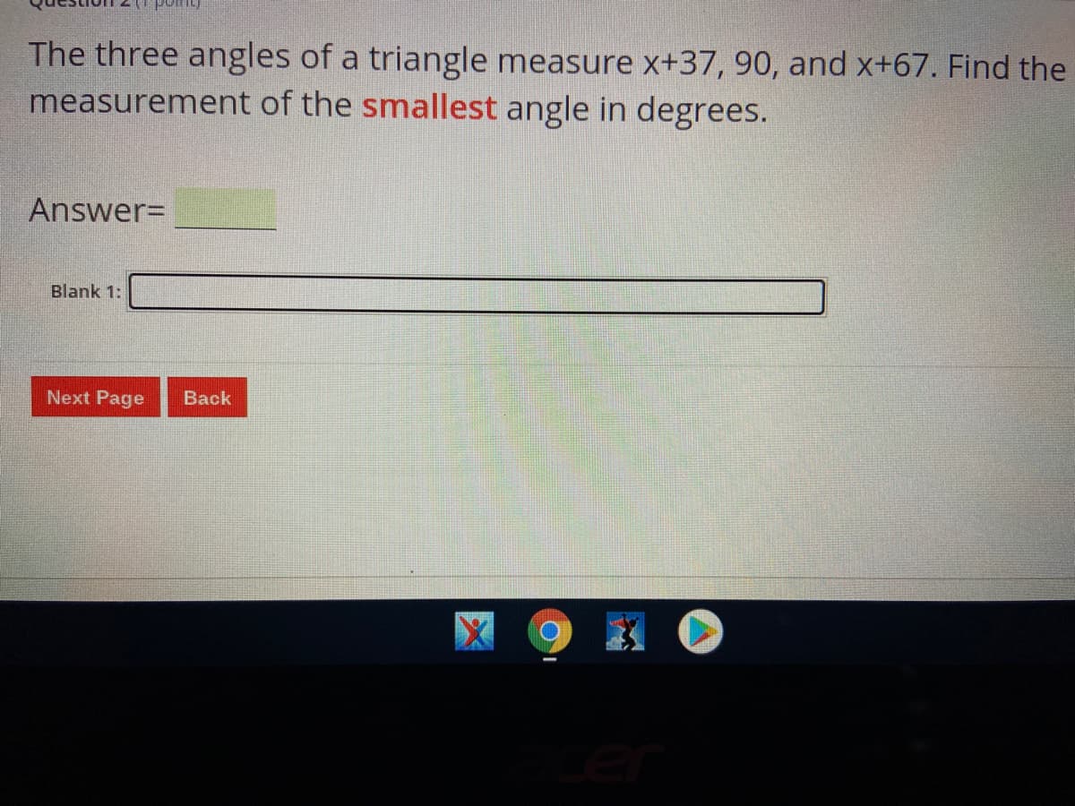 The three angles of a triangle measure x+37, 90, and x+67. Find the
measurement of the smallest angle in degrees.
Answer=
Blank 1:
Next Page
Back
