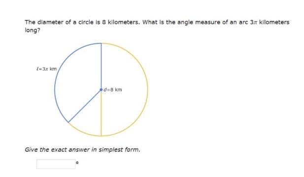 **Educational Website Content**

**Problem Statement:**
The diameter of a circle is 8 kilometers. What is the angle measure of an arc \(3\pi\) kilometers long?

**Diagram Explanation:**
There is a diagram of a circle. The circle is divided into two sectors, one shaded in blue and the other in yellow. 
- The diameter (\(d\)) of the circle is labeled as 8 kilometers.
- The length of the arc (\(l\)) in the blue sector is labeled as \(3\pi\) kilometers.

**Question:**
Give the exact answer in simplest form.

**Solution Box:**
There is a box provided where the exact answer should be entered.

---

To solve this problem, we will use the relationship between the arc length and the angle subtended by the arc at the center of the circle. The formula for the arc length (\(l\)) is given by:

\[ l = r \theta \]

where \(r\) is the radius of the circle and \(\theta\) is the central angle in radians.

**Step-by-Step Solution:**

1. **Find the Radius:** The diameter (\(d\)) is 8 kilometers. The radius (\(r\)) is half the diameter:
   \[ r = \frac{d}{2} = \frac{8}{2} = 4 \text{ kilometers} \]

2. **Set up the Relationship:** Using the arc length formula:
   \[ l = r \theta \]

3. **Substitute the Given Values:**
   The arc length (\(l\)) is \(3\pi\) kilometers, and the radius (\(r\)) is 4 kilometers. Hence:
   \[ 3\pi = 4 \theta \]

4. **Solve for \(\theta\):**
   \[ \theta = \frac{3\pi}{4} \]

Thus, the angle measure of the arc \(3\pi\) kilometers long is \(\frac{3\pi}{4}\) radians.

**Answer:**
\[
\boxed{\frac{3\pi}{4}}
\]