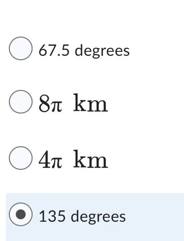 Below is a transcription of the image ideal for an educational website:

---

### Multiple-Choice Question on Angular Measurements and Distances

Please select the correct answer from the options provided:

- ○ 67.5 degrees
- ○ 8π km
- ○ 4π km
- ● 135 degrees

Note: This question includes both angular measurements (in degrees) and distances (in kilometers represented with the mathematical constant π).

---

The image showcases a multiple-choice question, listing four answers. The first answer is "67.5 degrees," the second is "8π kilometers," the third is "4π kilometers," and the fourth is "135 degrees." The correct answer, "135 degrees," is highlighted and marked with a filled-in circle.