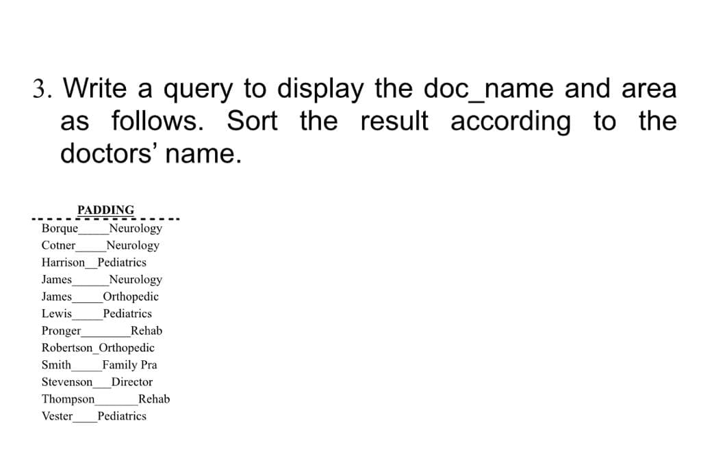 3. Write a query to display the doc_name and area
as follows. Sort the result according to the
doctors' name.
PADDING
-- ---
Borque
Neurology
Neurology
Harrison Pediatrics
Cotner
James
Neurology
Orthopedic
James
Lewis
Pediatrics
Pronger
Robertson_Orthopedic
Smith
Rehab
Family Pra
Stevenson
Director
Thompson
Rehab
Vester
Pediatrics
