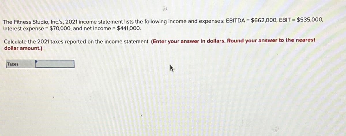 The Fitness Studio, Inc.'s, 2021 income statement lists the following income and expenses: EBITDA $662,000, EBIT = $535,000,
interest expense $70,000, and net income $441,000.
Calculate the 2021 taxes reported on the income statement. (Enter your answer in dollars. Round your answer to the nearest
dollar amount.)
Taxes