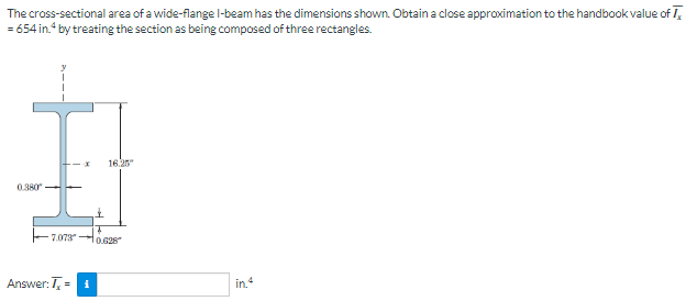 The cross-sectional area of a wide-flange I-beam has the dimensions shown. Obtain a close approximation to the handbook value of
= 654 in.4 by treating the section as being composed of three rectangles.
0.380
7.073
X 16.25
Answer: T= i
14
0.628
in 4