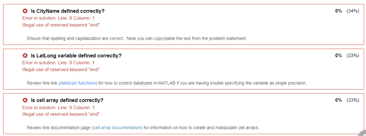 Is CityName defined correctly?
Error in solution: Line: 9 Column: 1
Illegal use of reserved keyword "end".
Ensure that spelling and capitalization are correct. Note you can copy/paste the text from the problem statement.
> Is LatLong variable defined correctly?
Error in solution: Line: 9 Column: 1
Illegal use of reserved keyword "end".
Review this link (datatype functions) for how to control datatypes in MATLAB if you are having trouble specifying the variable as single precision.
Is cell array defined correctly?
Error in solution: Line: 9 Column: 1
Illegal use of reserved keyword "end".
Review this documentation page (cell array documentation) for information on how to create and manipulate cell arrays.
0% (34%)
0% (33%)
0% (33%)