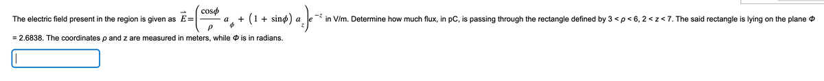 coso
-Z
%₂ ) -²
a
+ (1 + sind) a
Z
The electric field present in the region is given as E=
= 2.6838. The coordinates p and z are measured in meters, while is in radians.
in V/m. Determine how much flux, in pC, is passing through the rectangle defined by 3 < p < 6, 2<z < 7. The said rectangle is lying on the plane