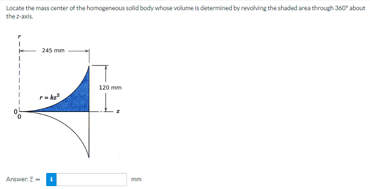 Locate the mass center of the homogeneous solid body whose volume is determined by revolving the shaded area through 360° about
the z-axis.
245 mm
r = kz³
Answer: Z =
i
120 mm
mm