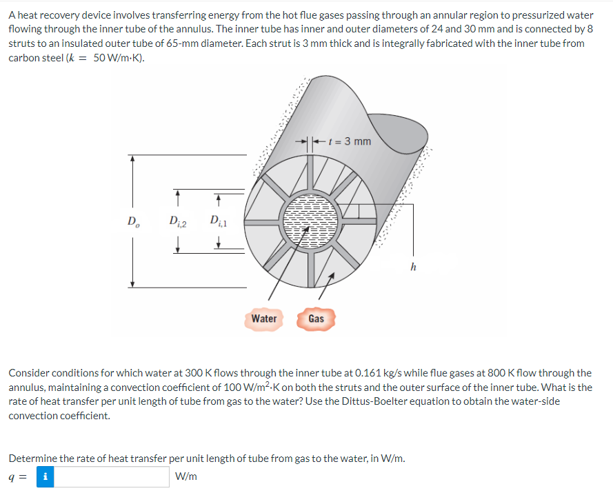 A heat recovery device involves transferring energy from the hot flue gases passing through an annular region to pressurized water
flowing through the inner tube of the annulus. The inner tube has inner and outer diameters of 24 and 30 mm and is connected by 8
struts to an insulated outer tube of 65-mm diameter. Each strut is 3 mm thick and is integrally fabricated with the inner tube from
carbon steel (k = 50 W/m.K).
Do
D₁,2
↑
D₁,1
Water
Gas
1=3 mm
h
Consider conditions for which water at 300 K flows through the inner tube at 0.161 kg/s while flue gases at 800 K flow through the
annulus, maintaining a convection coefficient of 100 W/m².K on both the struts and the outer surface of the inner tube. What is the
rate of heat transfer per unit length of tube from gas to the water? Use the Dittus-Boelter equation to obtain the water-side
convection coefficient.
Determine the rate of heat transfer per unit length of tube from gas to the water, in W/m.
9 = i
W/m