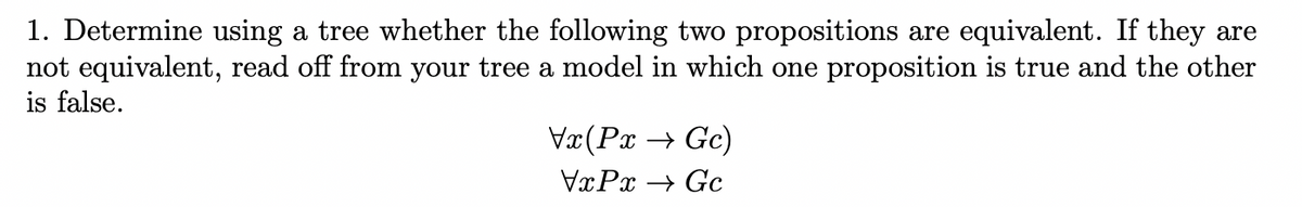 1. Determine using a tree whether the following two propositions are equivalent. If they are
not equivalent, read off from your tree a model in which one proposition is true and the other
is false.
Vx(Px → Gc)
VxPx → Gc
