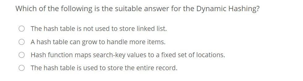 Which of the following is the suitable answer for the Dynamic Hashing?
O The hash table is not used to store linked list.
A hash table can grow to handle more items.
Hash function maps search-key values to a fixed set of locations.
O The hash table is used to store the entire record.
