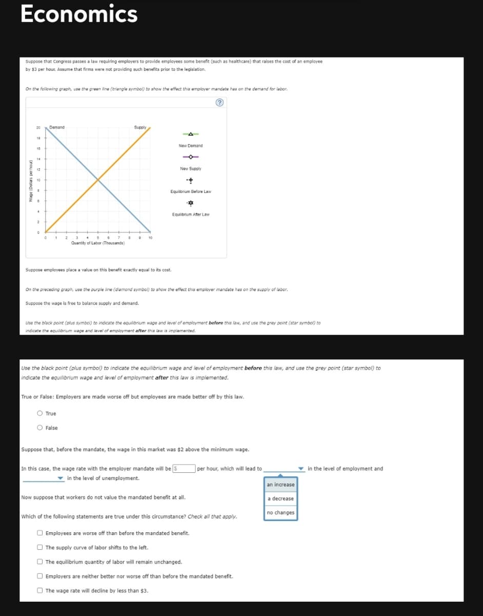 Economics
Suppose that Congress passes a law requiring employers to provide employees some benefit (such as healthcare) that raises the cost of an employee
by $3 per hour. Assume that firms were not providing such benefits prior to the legislation.
On the following graph, use the green line (triangle symbel) to show the effect this employer mandate has on the demand for labor.
Demand
Supply
20
18
New Demand
10
14
12
New Supply
10
Equilibrium Before Law
Equilibrium After Law
0 1 2
5
10
Quantity of Labor (Thousands)
Suppose employees place a value on this benefit exactly equal to its cost.
On the preceding graph, use the purple line (diamond symbol) to show the effect this employer mandate has on the supply of labor.
Suppose the wage is free to balance supply and demand.
Use the black point (plus symbol) to indicate the eauilibrium wage and level of employment before this law, and use the grey point (star symbol) to
indicate the equilibrium wage and level of employment after this law is implemented.
Use the black point (plus symbol) to indicate the equilibrium wage and level of employment before this law, and use the grey point (star symbol) to
indicate the equilibrium wage and level of employment after this law is implemented.
True or False: Employers are made worse off but employees are made better off by this law.
O True
O False
Suppose that, before the mandate, the wage in this market was $2 above the minimum wage.
In this case, the wage rate with the employer mandate will be s
v in the level of unemployment.
| per hour, which will lead to
in the level of employment and
an increase
Now suppose that workers do not value the mandated benefit at all.
a decrease
no changes
Which of the following statements are true under this circumstance? Check all that apply.
O Employees are worse off than before the mandated benefit.
O The supply curve of labor shifts to the left.
O The equilibrium quantity of labor will remain unchanged.
O Employers are neither better nor worse off than before the mandated benefit.
O
The wage rate will decdine by less than $3.
o ad sog) odeM
