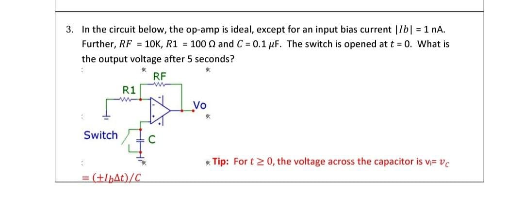 3. In the circuit below, the op-amp is ideal, except for an input bias current |Ib| = 1 nA.
Further, RF = 10K, R1 = 100 0 and C = 0.1 µF. The switch is opened at t = 0. What is
the output voltage after 5 seconds?
RF
R1
Vo
Switch
C
* Tip: For t 2 0, the voltage across the capacitor is v vc
= (+IbAt)/C
