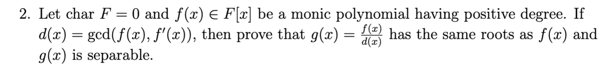 2. Let char F = 0 and f(x) E F[x] be a monic polynomial having positive degree. If
that g(x) =
f (x)
d(x) = gcd(f(x), f'(x)),
g(x) is separable.
has the same roots as f(x) and
(x)p
then
prove
||
