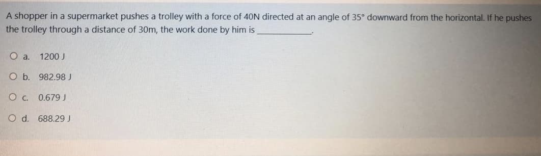 A shopper in a supermarket pushes a trolley with a force of 40N directed at an angle of 35° downward from the horizontal. If he pushes
the trolley through a distance of 30m, the work done by him is
Oa.
1200 J
O b. 982.98 J
O c. 0.679J
O d. 688.29 J
