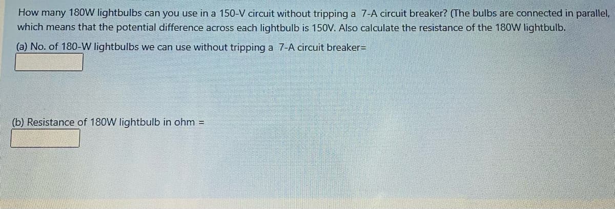 How many 180W lightbulbs can you use in a 150-V circuit without tripping a 7-A circuit breaker? (The bulbs are connected in parallel,
which means that the potential difference across each lightbulb is 150V. Also calculate the resistance of the 180W lightbulb.
(a) No. of 180-W lightbulbs we can use without tripping a 7-A circuit breaker=
(b) Resistance of 180W lightbulb in ohm =
