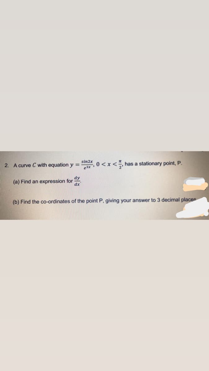 2. A curve C with equation y =
e3x
sin2x
0<x<, has a stationary point, P.
dy
(a) Find an expression for
dx
(b) Find the co-ordinates of the point P, giving your answer to 3 decimal places
