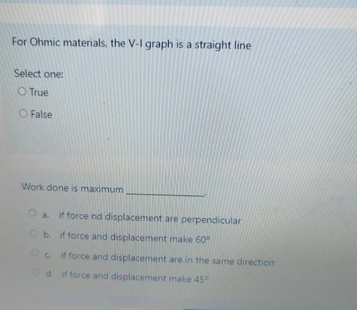 For Ohmic materials, the V-I graph is a straight line
Select one:
O True
O False
Work done is maximum
a. if force nd displacement are perpendicular
O b. if force and displacement make 60°
Oc. if force and displacement are in the same direction
Od. if force and displacement make 45°
