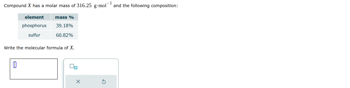 Compound X has a molar mass of 316.25 g mol
element mass %
phosphorus 39.18%
sulfur
60.82%
Write the molecular formula of X.
0
On
X
S
and the following composition: