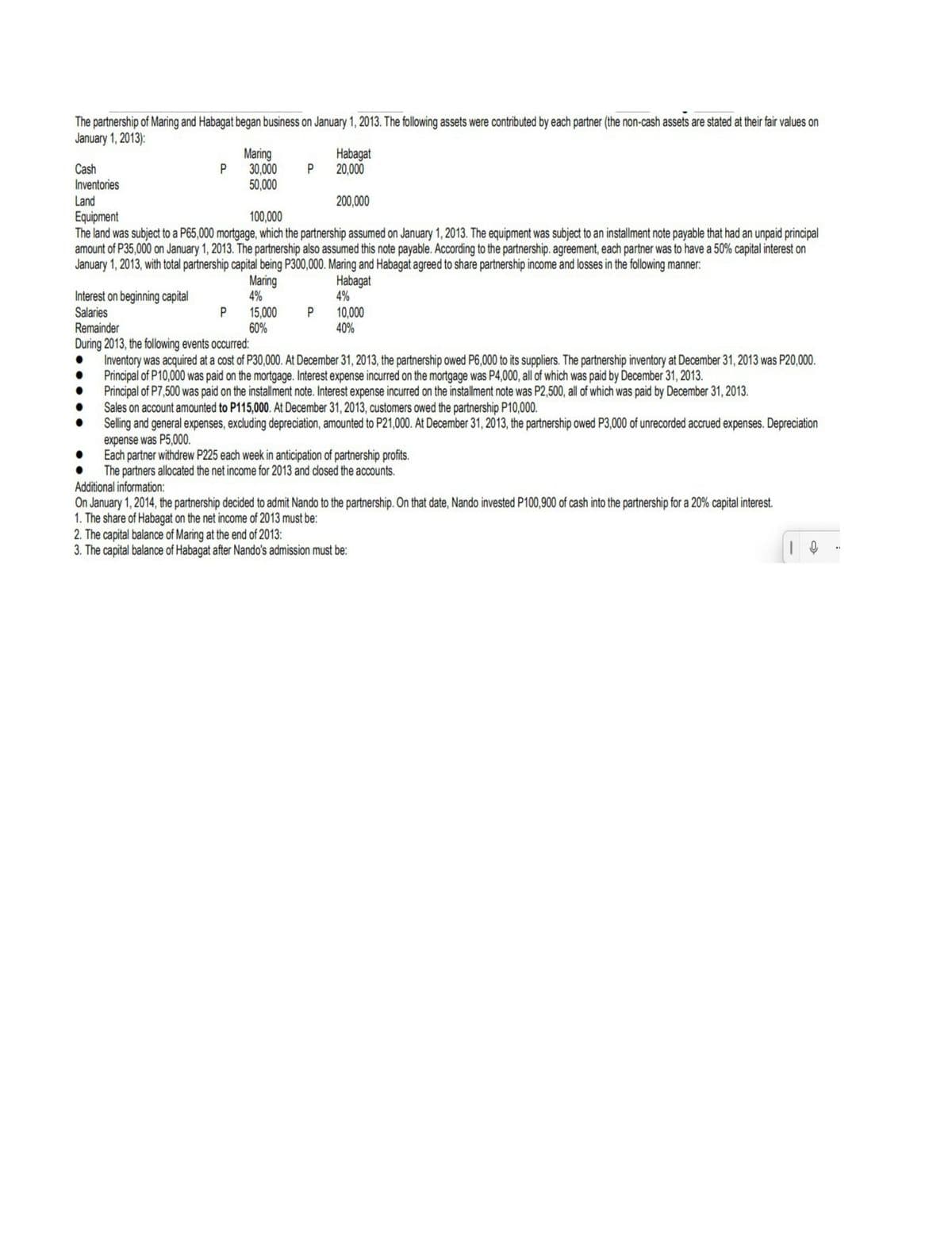 The partnership of Maring and Habagat began business on January 1, 2013. The following assets were contributed by each partner (the non-cash assets are stated at their fair values on
January 1, 2013):
Cash
Inventories
Maring
30,000
50,000
Habagat
20,000
Land
200,000
Equipment
The land was subject to a P65,000 mortgage, which the partnership assumed on January 1, 2013. The equipment was subject to an installment note payable that had an unpaid principal
amount of P35,000 on January 1, 2013. The partnership also assumed this note payable. According to the partnership. agreement, each partner was to have a 50% capital interest on
January 1, 2013, with total partnership capital being P300,000. Maring and Habagat agreed to share partnership income and losses in the following manner:
100,000
Maring
4%
Habagat
4%
Interest on beginning capital
Salaries
Remainder
During 2013, the following events occurred:
Inventory was acquired at a cost of P30,000. At December 31, 2013, the partnership owed P6,000 to its suppliers. The partnership inventory at December 31, 2013 was P20,000.
Principal of P10,000 was paid on the mortgage. Interest expense incurred on the mortgage was P4,000, all of which was paid by December 31, 2013.
Principal of P7,500 was paid on the installment note. Interest expense incurred on the installment note was P2,500, all of which was paid by December 31, 2013.
Sales on account amounted to P115,000. At December 31, 2013, customers owed the partnership P10,000.
Selling and general expenses, excluding depreciation, amounted to P21,000. At December 31, 2013, the partnership owed P3,000 of unrecorded accrued expenses. Depreciation
expense was P5,000.
Each partner withdrew P225 each week in anticipation of partnership profits.
The partners allocated the net income for 2013 and closed the accounts.
Additional information:
On January 1, 2014, the partnership decided to admit Nando to the partnership. On that date, Nando invested P100,900 of cash into the partnership for a 20% capital interest.
1. The share of Habagat on the net income of 2013 must be:
2. The capital balance of Maring at the end of 2013:
3. The capital balance of Habagat after Nando's admission must be:
15,000
60%
P
P
10,000
40%
