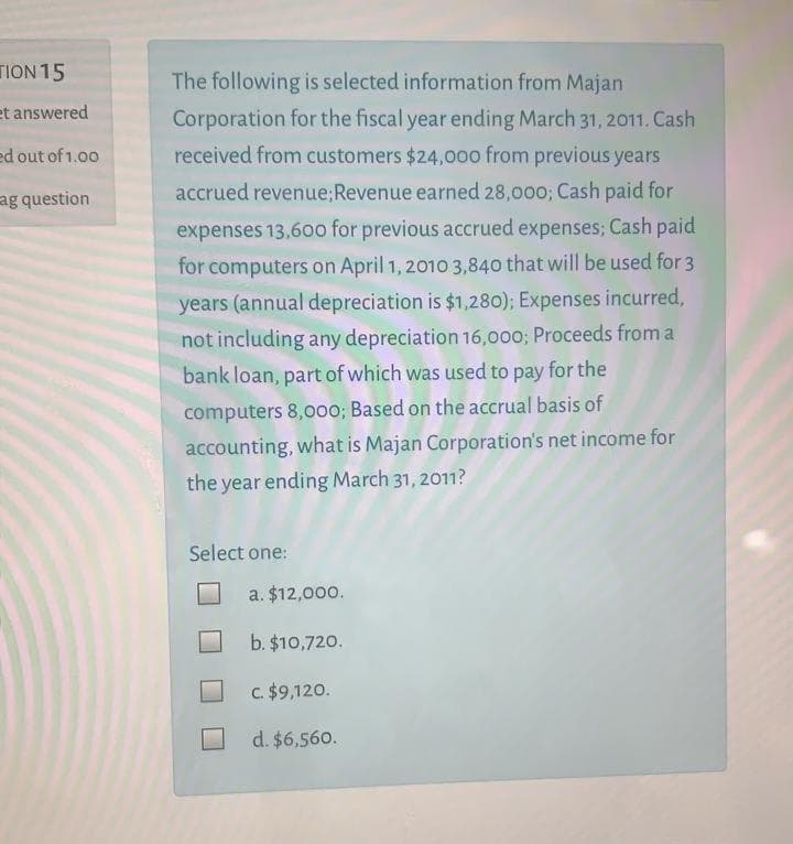 TION 15
The following is selected information from Majan
et answered
Corporation for the fiscal year ending March 31, 2011. Cash
ed out of 1.00
received from customers $24,000 from previous years
ag question
accrued revenue;Revenue earned 28,000; Cash paid for
expenses 13,60o for previous accrued expenses; Cash paid
for computers on April 1, 2010 3,840 that will be used for 3
years (annual depreciation is $1,280); Expenses incurred,
not including any depreciation 16,000; Proceeds from a
bank loan, part of which was used to pay for the
computers 8,000; Based on the accrual basis of
accounting, what is Majan Corporation's net income for
the year ending March 31, 2011?
Select one:
a. $12,000.
b. $10,720.
C. $9,120.
d. $6,560.
