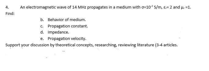 4.
An electromagnetic wave of 14 MHz propagates in a medium with o=10? s/m, ɛ= 2 and µ, =1.
Find:
b. Behavior of medium.
c. Propagation constant.
d. Impedance.
e. Propagation velocity.
Support your discussion by theoretical concepts, researching, reviewing literature (3-4 articles.
