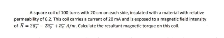 A square coil of 100 turns with 20 cm on each side, insulated with a material with relative
permeability of 6.2. This coil carries a current of 20 mA and is exposed to a magnetic field intensity
of H = 2ax – 2a, +az A/m. Calculate the resultant magnetic torque on this coil.
%3D
