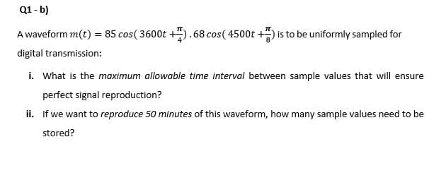 Q1- b)
A waveform m(t) = 85 cos( 3600t +5.68 cos( 4500t +) is to be uniformly sampled for
digital transmission:
i. What is the maximum allowable time interval between sample values that will ensure
perfect signal reproduction?
ii. If we want to reproduce 50 minutes of this waveform, how many sample values need to be
stored?
