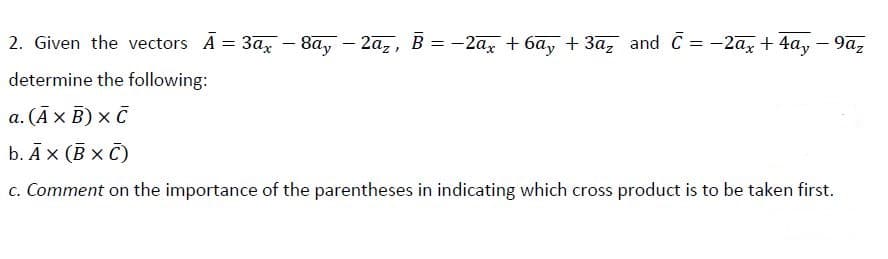 2. Given the vectors A = 3a,
- 8ay
- 2az, B = -2ax + 6ay + 3a, and C = -2ax + 4a,
9az
%3D
%3D
-
determine the following:
а. (Ах В) х с
b. Āx (B x C)
c. Comment on the importance of the parentheses in indicating which cross product is to be taken first.
