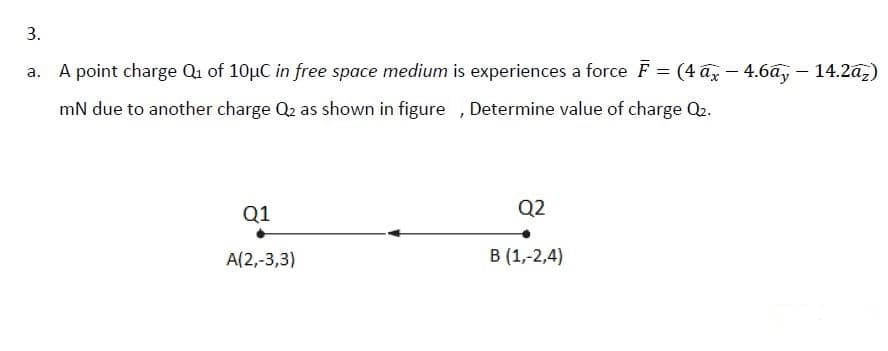 3.
A point charge Qu of 10µC in free space medium is experiences a force F = (4 ax – 4.6ay – 14.2a,)
mN due to another charge Q2 as shown in figure , Determine value of charge Q2.
Q1
Q2
A(2,-3,3)
В(1,-2,4)
