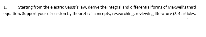 1.
Starting from the electric Gauss's law, derive the integral and differential forms of Maxwell's third
equation. Support your discussion by theoretical concepts, researching, reviewing literature (3-4 articles.
