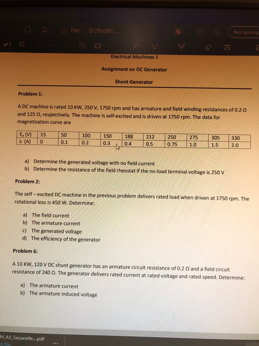 O File
D:/RedRi...
Not syncing
of 1
Electrical Machines 1
Assignment on DC Generator
Shunt Generator
Problem 1:
A DC machine is rated 10 KW, 250 V, 1750 rpm and has armature and field winding resistances of 0.2 0
and 125 Q, respectively. The machine is self-excited and is driven at 1750 rpm. The data for
magnetization curve are
E, (V)
It (A)
15
50
100
150
188
212
250
275
305
330
0.1
0.2
0.3
0.4
0.5
0.75
1.0
1.5
2.0
a) Determine the generated voltage with no field current
b) Determine the resistance of the field rheostat if the no-load terminal voltage is 250 V
Problem 2:
The self - excited DC machine in the previous problem delivers rated load when driven at 1750 rpm. The
rotational loss is 450 W. Determine:
a) The field current
b) The armature current
c) The generated voltage
d) The efficiency of the generator
Problem 6:
A 10 KW, 120 V DC shunt generator has an armature circuit resistance of 0.2 Q and a field circuit
resistance of 240 Q. The generator delivers rated current at rated voltage and rated speed. Determine:
a) The armature current
b) The armature induced voltage
hl_A3_Separatle.pdf
an file
