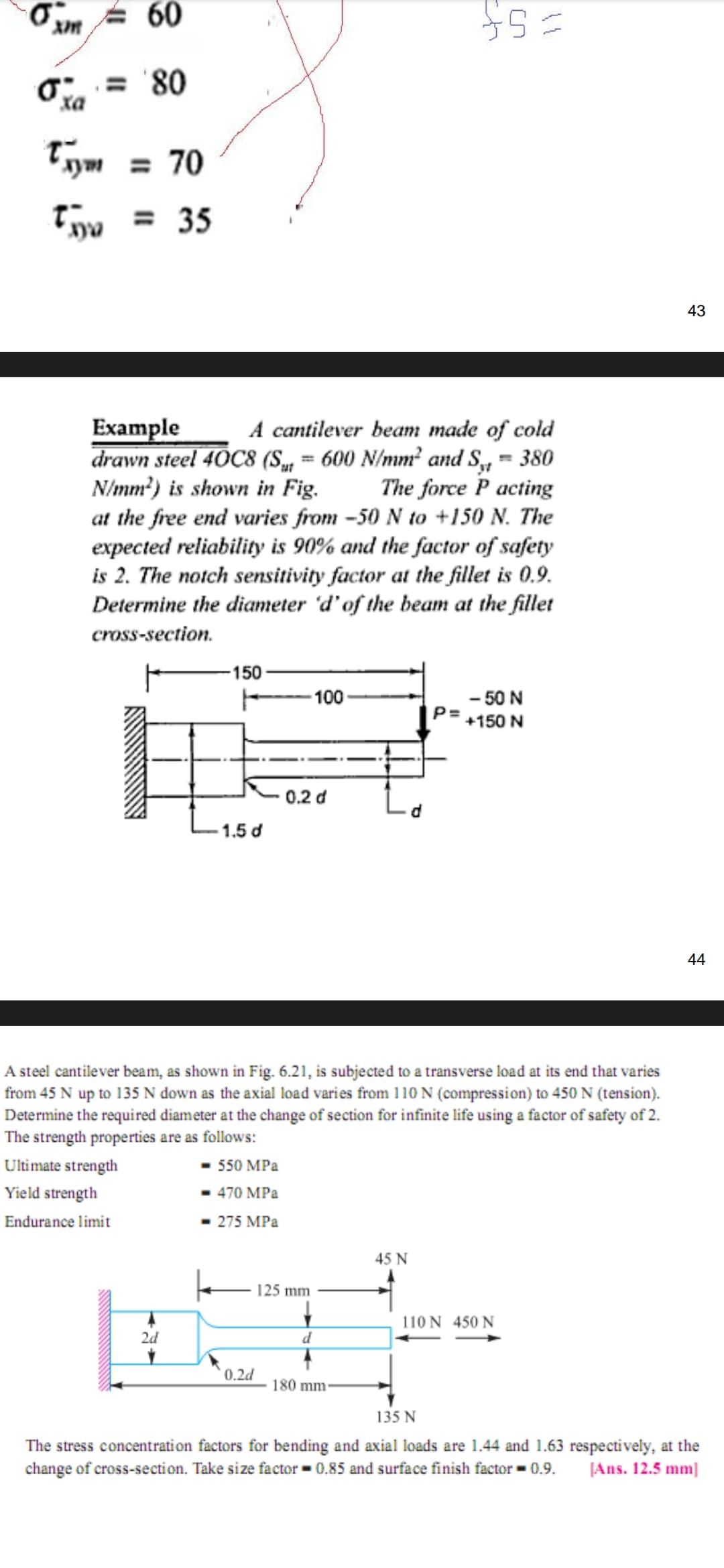 60
O = '80
Tym = 70
tyy = 35
43
Example
drawn steel 40C8 (S, = 600 N/mm² and S, = 380
N/mm?) is shown in Fig.
at the free end varies from -50 N to +150 N. The
expected reliability is 90% and the factor of safety
is 2. The notch sensitivity factor at the fillet is 0.9.
Determine the diameter 'd'of the beam at the fillet
A cantilever beam made of cold
The force P acting
cross-section.
-150
-100
- 50 N
P=
+150 N
0.2 d
1.5 d
44
A steel cantilever beam, as shown in Fig. 6.21, is subjected to a transverse load at its end that varies
from 45 N up to 135 N down as the axial load varies from 110 N (compression) to 450 N (tension).
Determine the required diameter at the change of section for infinite life using a factor of safety of 2.
The strength properties are as follows:
Ultimate strength
- 550 MPa
Yield strength
470 MPa
Endurance limit
275 MPa
45 N
125 mm
110 N 450 N
2d
d
0.2d
180 mm
135 N
The stress concentrati on factors for bending and axial loads are 1.44 and 1.63 respectively, at the
change of cross-section. Take size factor = 0.85 and surface finish factor = 0.9.
[Ans. 12.5 mm]
