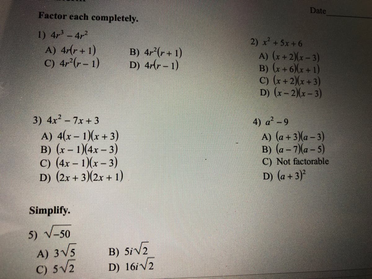 Factor each completely.
Date
1) 4r-4r2
A) 4(r + 1)
C) 4 (-- 1)
2) x +5x+6
A) (x+ 2)(x- 3)
B) (x+6)(x + 1)
C) (x+2)(x+3)
D) (x-2)(x-3)
B) 4r (r+ 1)
D) 4-(r - 1)
3) 4x2-7x+ 3
A) 4(x- 1)(x+3)
B) (x - 1)(4x - 3)
C) (4x – 1)(x – 3)
D) (2x + 3)(2x + 1)
4) a-9
A) (a +3)(a – 3)
B) (a – 7)(a – 5)
C) Not factorable
D) (a + 3)?
Simplify.
5) V-50
A) 3V5
C) 5V2
B) Siv2
D) 16iV2
