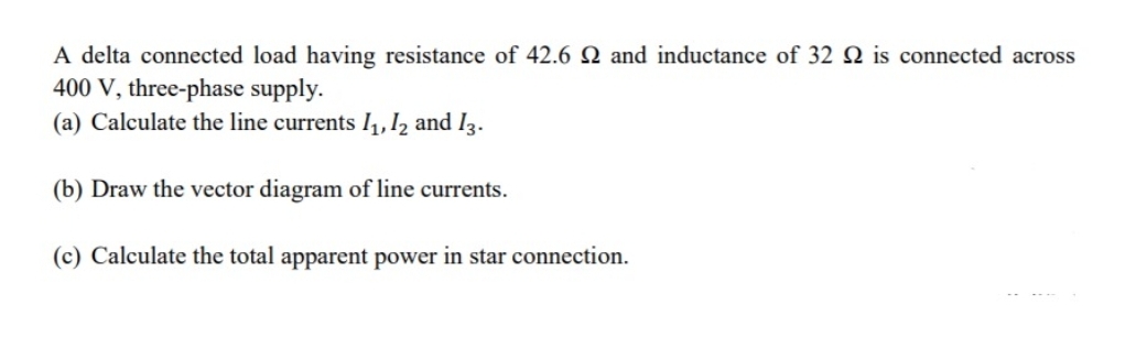 A delta connected load having resistance of 42.6 Q and inductance of 32 Q is connected across
400 V, three-phase supply.
(a) Calculate the line currents l,,I2 and I3.
(b) Draw the vector diagram of line currents.
(c) Calculate the total apparent power in star connection.
