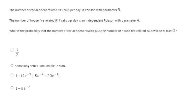 The number of car-accident related 911 calls per day. is Poisson with parameter 3.
The number of house-fire related 911 calls per day is an independent Poisson with parameter 4.
What is the probability that the number of car-accident related plus the number of house-fire related calls will be at least 2?
o 1
some long series I am unable to sum.
O 1- (4e-3 +5e-4– 20e-7)
O 1-8e-7
