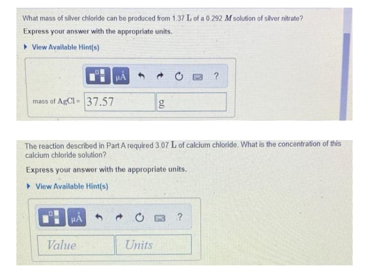 What mass of silver chloride can be produced from 1.37 L of a 0.292 M solution of silver nitrate?
Express your answer with the appropriate units.
• View Available Hint(s)
HA
mass of AgCl = 37.57
The reaction described in Part A required 3.07 L of calcium chloride. What is the concentration of this
calcium chloride solution?
Express your answer with the appropriate units.
> View Available Hint(s)
HA
Value
Units
