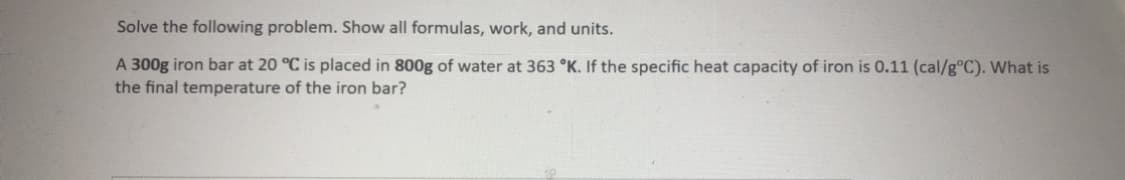 Solve the following problem. Show all formulas, work, and units.
A 300g iron bar at 20 °C is placed in 800g of water at 363 °K. If the specific heat capacity of iron is 0.11 (cal/g°C). What is
the final temperature of the iron bar?
