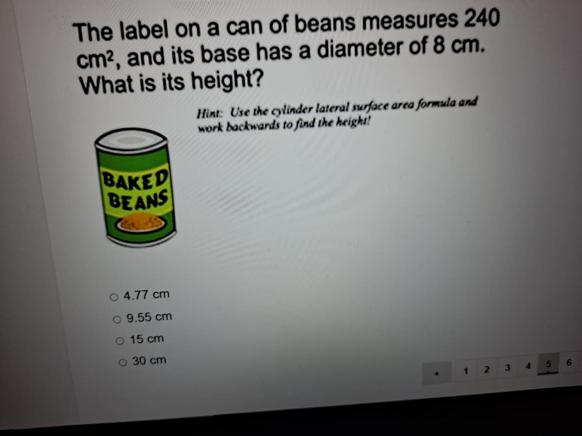 The label on a can of beans measures 240
cm?, and its base has a diameter of 8 cm.
What is its height?
Hìnt: Use the cylinder lateral surface area formula and
work backwards to find the height!
BAKED
BEANS
O 4.77 cm
O 9.55 cm
O 15 cm
O 30 cm
5
