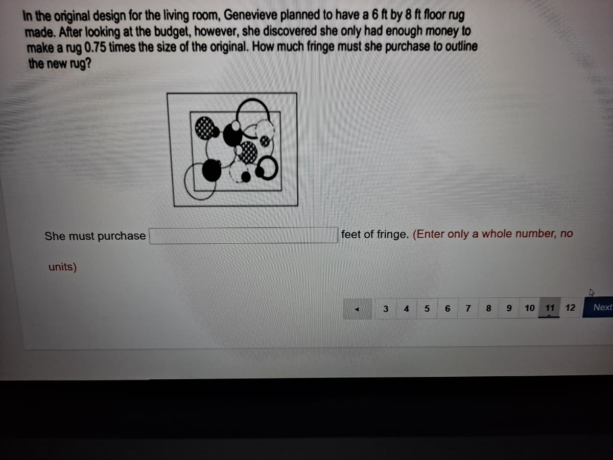 In the original design for the living room, Genevieve planned to have a 6 ft by 8 ft floor rug
made. After looking at the budget, however, she discovered she only had enough money to
make a rug 0.75 times the size of the original. How much fringe must she purchase to outline
the new rug?
She must purchase
feet of fringe. (Enter only a whole number, no
units)
4
7
10
11
12
Next
