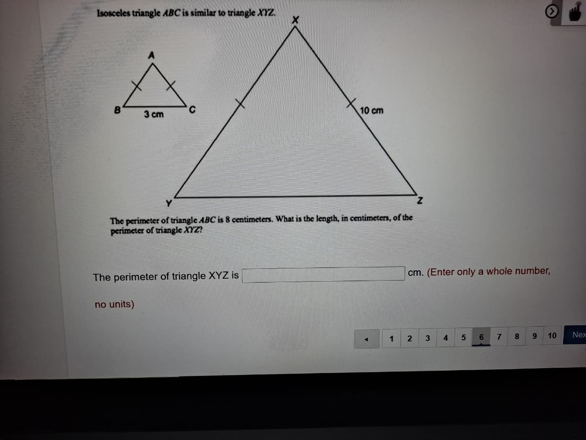 Isosceles triangle ABC is similar to triangle XYZ.
3 cm
10 cm
The perimeter of triangle ABC is 8 centimeters. What is the length, in centimeters, of the
perimeter of triangle XYZ?
cm. (Enter only a whole number,
The perimeter of triangle XYZ is
no units)
1
3
4.
6.
7
8
9.
10
Nex
