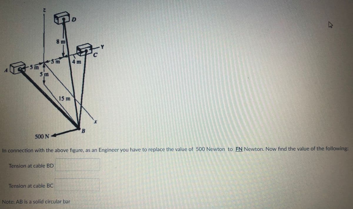 8 m
4 m
5m
5 m
15 m
500N*
In connection with the above figure, as an Engineer you have to replace the value of 500 Newton to FN Newton. Now find the value of the following:
Tension at cable BD
Tension at cable BC
Note: AB is a solid circular bar
