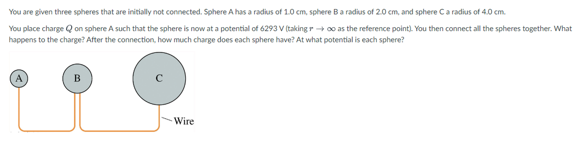 You are given three spheres that are initially not connected. Sphere A has a radius of 1.0 cm, sphere B a radius of 2.0 cm, and sphere C a radius of 4.0 cm.
You place charge on sphere A such that the sphere is now at a potential of 6293 V (taking r→ ∞ as the reference point). You then connect all the spheres together. What
happens to the charge? After the connection, how much charge does each sphere have? At what potential is each sphere?
A
B
Wire