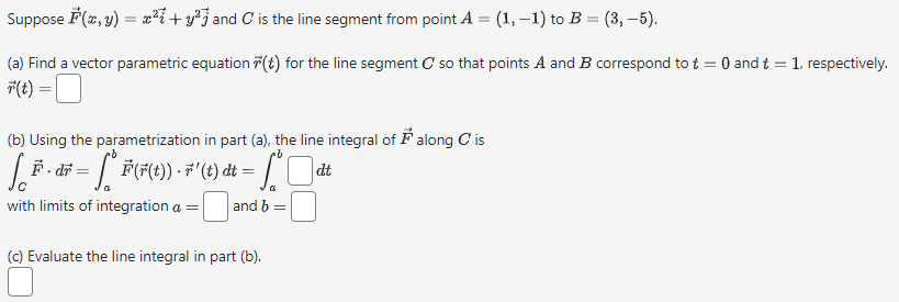 Suppose F(x, y) = x² + y² and C is the line segment from point A = (1, −1) to B = (3, −5).
(a) Find a vector parametric equation (t) for the line segment C so that points A and B correspond to t= 0 and t = 1, respectively.
F(t) =
=
(b) Using the parametrization in part (a), the line integral of along C' is
dt
LE · dF = [ ° F (F(t)) - 7"' (t) dt = √°
with limits of integration a =
and b =
(c) Evaluate the line integral in part (b).