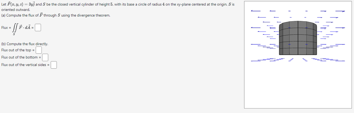 Let F(x, y, z) = 3yj and S be the closed vertical cylinder of height 5, with its base a circle of radius 4 on the xy-plane centered at the origin. S' is
oriented outward.
(a) Compute the flux of through S using the divergence theorem.
- [[ F · dÃ =
Flux =
(b) Compute the flux directly.
Flux out of the top =
Flux out of the bottom=
Flux out of the vertical sides =
//147