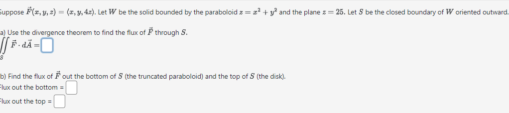 Suppose F(x, y, z) = (x, y, 42). Let W be the solid bounded by the paraboloid z = x² + y² and the plane z = 25. Let S be the closed boundary of W oriented outward.
a) Use the divergence theorem to find the flux of through S.
[fi
[F· dÃ=
S
b) Find the flux of ♬ out the bottom of 5 (the truncated paraboloid) and the top of S' (the disk).
Flux out the bottom=
Flux out the top =