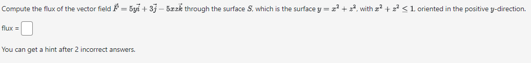 Compute the flux of the vector field F = 5yi +37-5xzk through the surface S, which is the surface y = x² + 2², with x² + 2² ≤ 1, oriented in the positive y-direction.
flux =
You can get a hint after 2 incorrect answers.