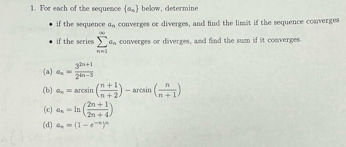 1. For each of the sequence {an} below, determine
if the sequence an converges or diverges, and find the limit if the sequence converges
if the series an converges or diverges, and find the sum if it converges.
32n+1
24n-3
(b) an = arcsin
(a) an =
(c) an = ln
(d) an
8
n=1
'n +1
n+2.
2n + 1
2n + 4.
(1 - e-n)n
¹ (171₁)
arcsin