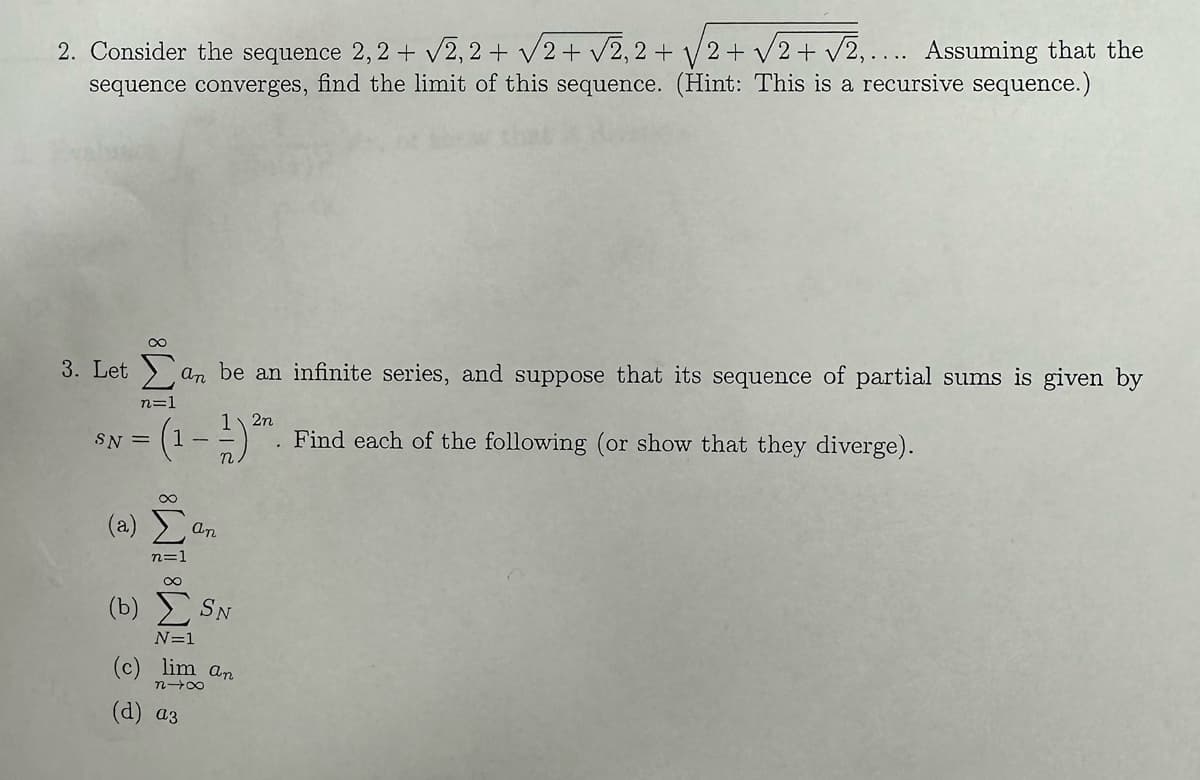 2. Consider the sequence 2,2 + √2,2 + √√2+√√2,2+√√2+√√2 + √2,.... Assuming that the
sequence converges, find the limit of this sequence. (Hint: This is a recursive sequence.)
3. Let an be an infinite series, and suppose that its sequence of partial sums is given by
2n
(1-1) ²n. Find each of the following (or show that they diverge).
SN =
(a)
∞
n=1
(b)
IF IM IM8
an
N=1
SN
(c) lim an
(d) a3
n→∞