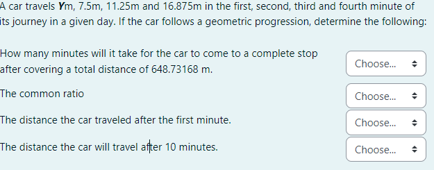 A car travels Ym, 7.5m, 11.25m and 16.875m in the first, second, third and fourth minute of
its journey in a given day. If the car follows a geometric progression, determine the following:
How many minutes will it take for the car to come to a complete stop
after covering a total distance of 648.73168 m.
The common ratio
The distance the car traveled after the first minute.
The distance the car will travel after 10 minutes.
Choose...
Choose...
Choose...
Choose...
4