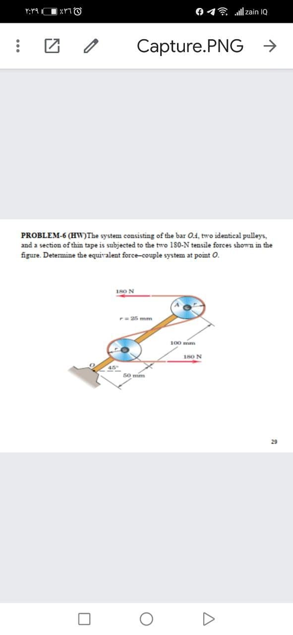 O16 ll zain IQ
Capture.PNG →
PROBLEM-6 (HW)The system consisting of the bar O.1, two identical pulleys,
and a section of thin tape is subjected to the two 1SO-N tensile forces shown in the
figure. Determine the equivalent force-couple system at point O.
180 N
r= 25 mm
100 mm
180 N
45
50 mm
29
...
