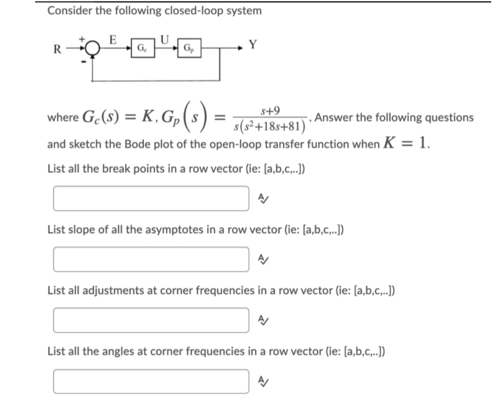 Consider the following closed-loop system
E
U
R
G.
+ Gp
Y
s+9
where G.(s) = K, G,(s)
Answer the following questions
s(s²+18s+81)
and sketch the Bode plot of the open-loop transfer function when K = 1.
List all the break points in a row vector (ie: [a,b,c,..])
List slope of all the asymptotes in a row vector (ie: [a,b,c,..])
List all adjustments at corner frequencies in a row vector (ie: [a,b,c,..])
List all the angles at corner frequencies in a row vector (ie: [a,b,c,..])
