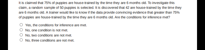 It is claimed that 75% of puppies are house-trained by the time they are 6 months old. To investigate this
claim, a random sample of 50 puppies is selected. It is discovered that 42 are house-trained by the time they
are 6 months old. A trainer would like to know if the data provide convincing evidence that greater than 75%
of puppies are house-trained by the time they are 6 months old. Are the conditions for inference met?
O Yes, the conditions for inference are met.
No, one condition is not met.
No, two conditions are not met.
O No, three conditions are not met.
